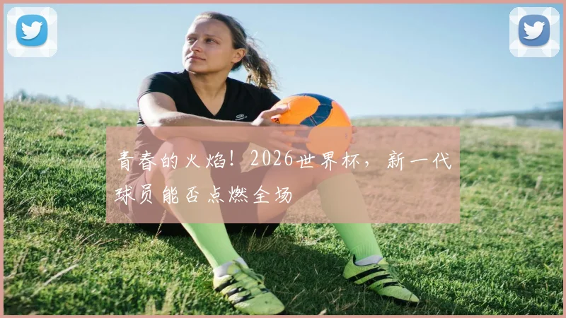 青春的火焰！2026世界杯，新一代球员能否点燃全场
