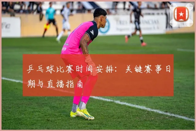 乒乓球比赛时间安排：关键赛事日期与直播指南
