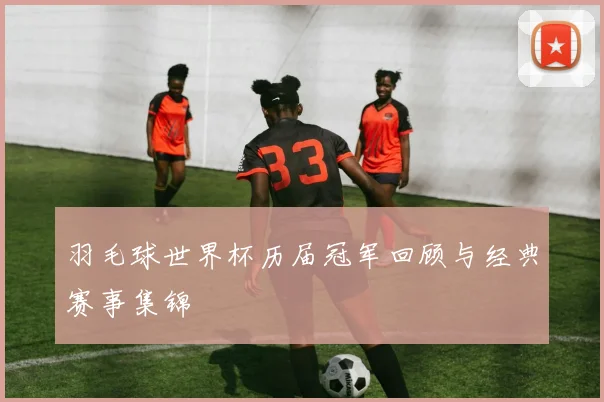 羽毛球世界杯历届冠军回顾与经典赛事集锦
