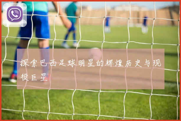 探索巴西足球明星的辉煌历史与现役巨星