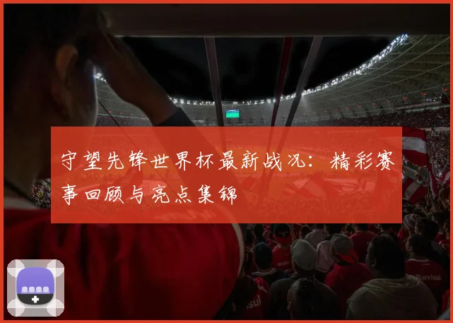 守望先锋世界杯最新战况:精彩赛事回顾与亮点集锦