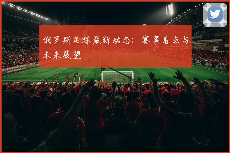 俄罗斯足球最新动态：赛事看点与未来展望
