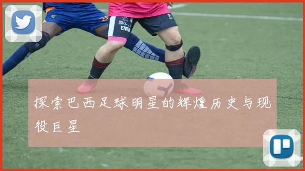 探索巴西足球明星的辉煌历史与现役巨星
