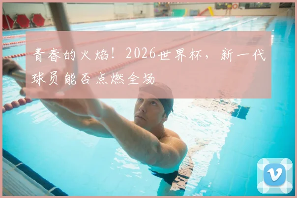 青春的火焰！2026世界杯，新一代球员能否点燃全场
