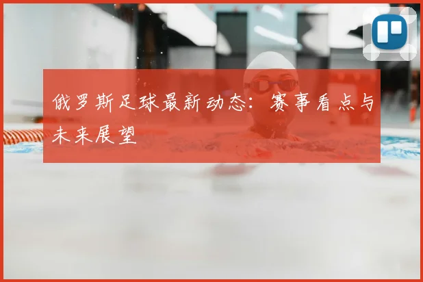 俄罗斯足球最新动态：赛事看点与未来展望