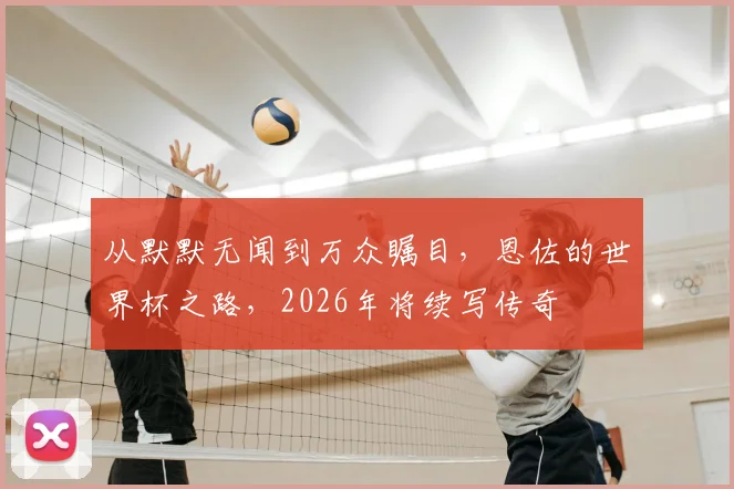 从默默无闻到万众瞩目,恩佐的世界杯之路,2026年将续写传奇