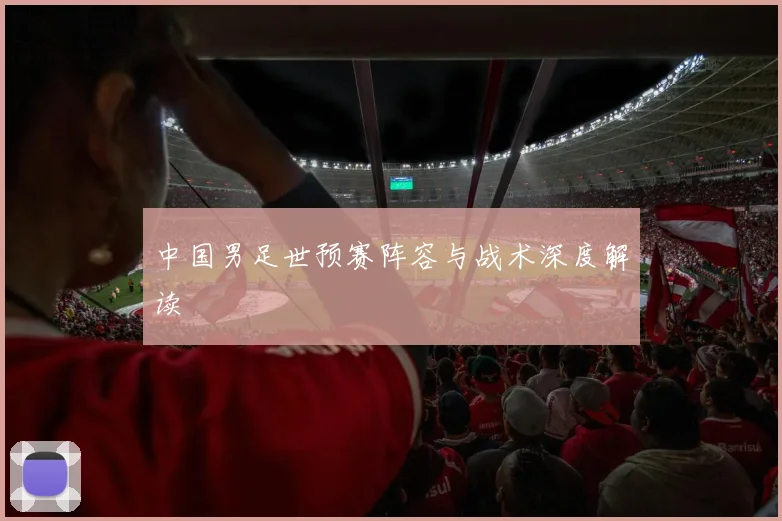 中国男足世预赛阵容与战术深度解读